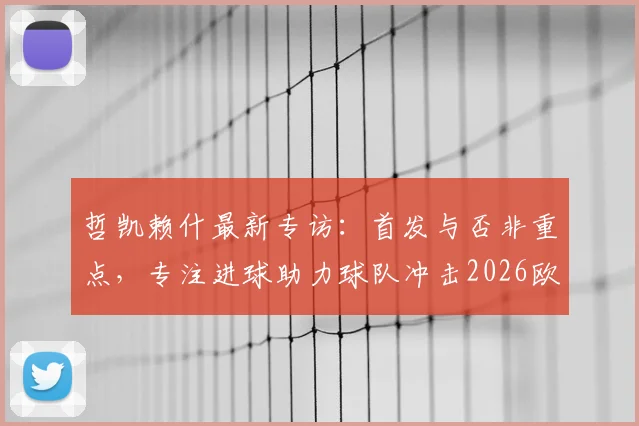 哲凯赖什最新专访:首发与否非重点,专注进球助力球队冲击2026欧联杯决赛