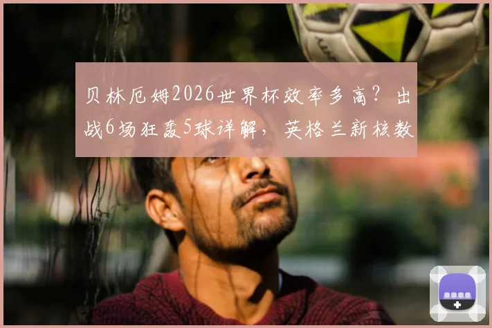 贝林厄姆2026世界杯效率多高?出战6场狂轰5球详解,英格兰新核数据深度分析
