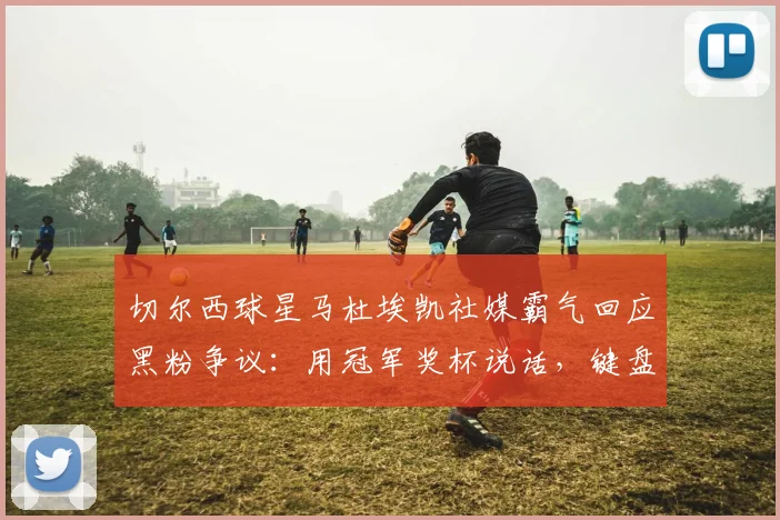 切尔西球星马杜埃凯社媒霸气回应黑粉争议：用冠军奖杯说话，键盘侠的质疑毫无意义！2026最新事件深度解读