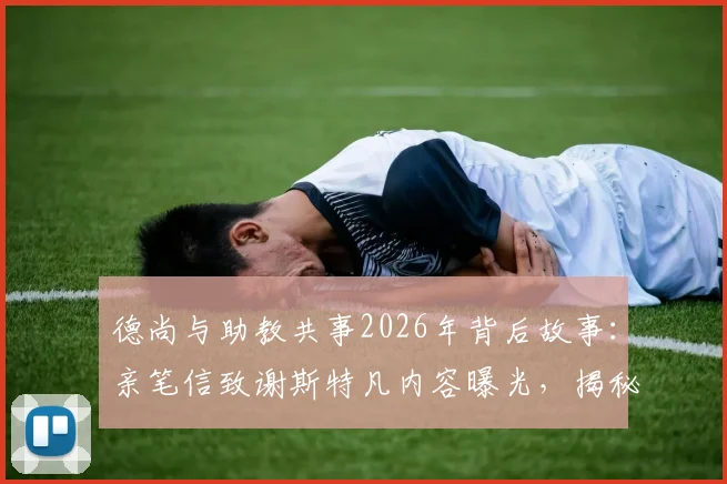 德尚与助教共事2026年背后故事：亲笔信致谢斯特凡内容曝光，揭秘法国队教练组感人幕后