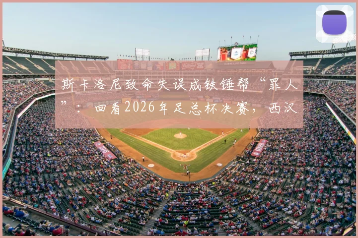 斯卡洛尼致命失误成铁锤帮“罪人”:回看2026年足总杯决赛,西汉姆痛失冠军的转折点