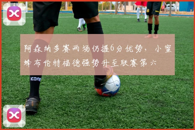 阿森纳多赛两场仍握6分优势，小蜜蜂布伦特福德强势升至联赛第六