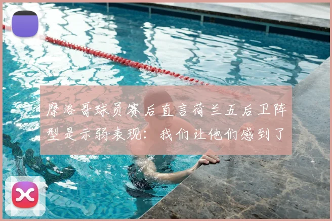 摩洛哥球员赛后直言荷兰五后卫阵型是示弱表现：我们让他们感到了畏惧，战术对话全解析
