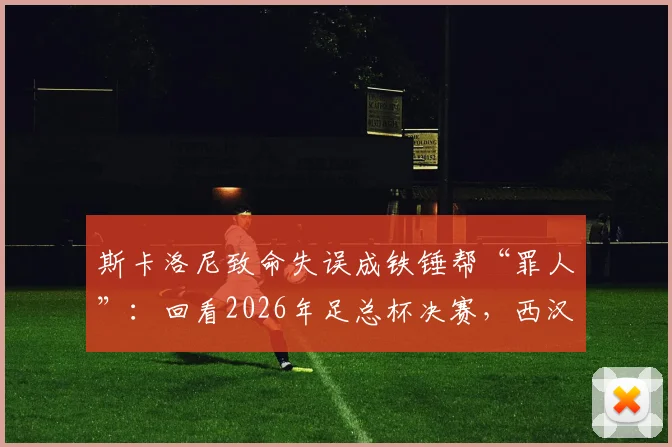 斯卡洛尼致命失误成铁锤帮“罪人”：回看2026年足总杯决赛，西汉姆痛失冠军的转折点
