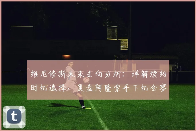 维尼修斯未来去向分析:详解续约时机选择,复盘阿隆索手下机会寥寥原因