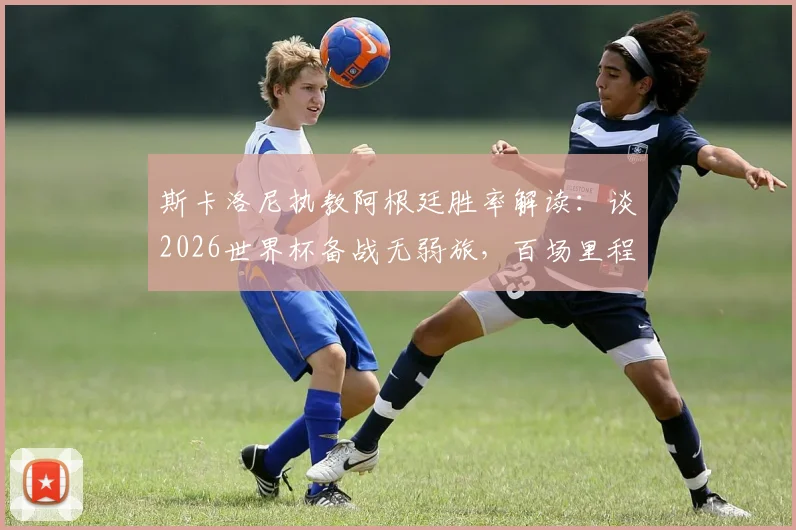 斯卡洛尼执教阿根廷胜率解读：谈2026世界杯备战无弱旅，百场里程碑拒谈失利