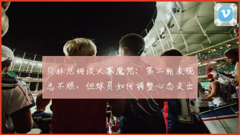 贝林厄姆谈大赛魔咒:第二轮表现总不顺,但球员如何调整心态走出低谷?