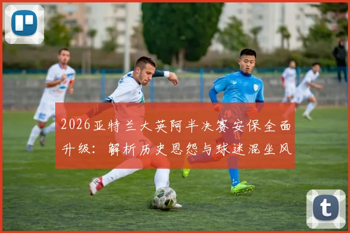2026亚特兰大英阿半决赛安保全面升级:解析历史恩怨与球迷混坐风险,警方严阵以待