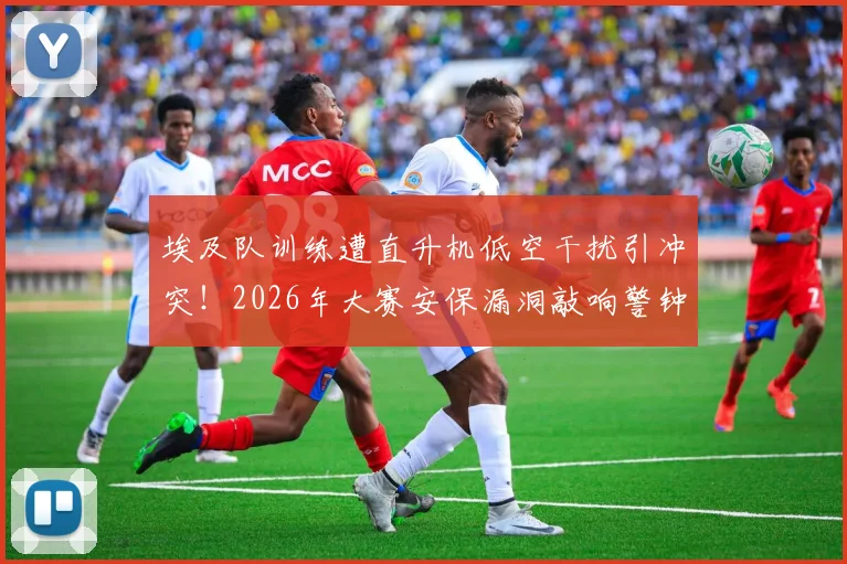 埃及队训练遭直升机低空干扰引冲突!2026年大赛安保漏洞敲响警钟,球队备战如何规避意外风险?