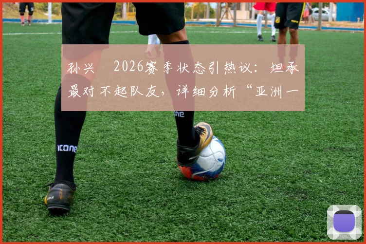 孙兴慜2026赛季状态引热议：坦承最对不起队友，详细分析“亚洲一哥”屡失良机背后原因及调整方案