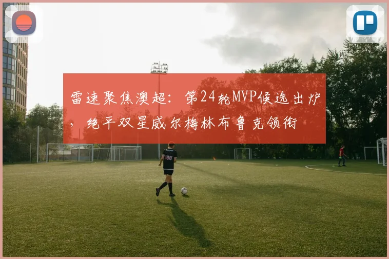 雷速聚焦澳超:第24轮MVP候选出炉,绝平双星威尔梅林布鲁克领衔
