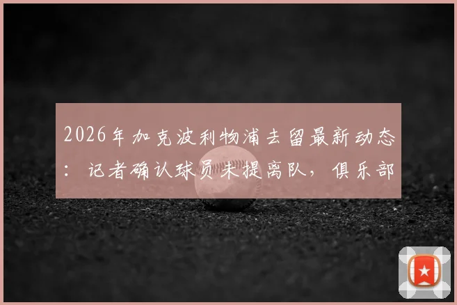 2026年加克波利物浦去留最新动态:记者确认球员未提离队,俱乐部暂无出售计划详情解读
