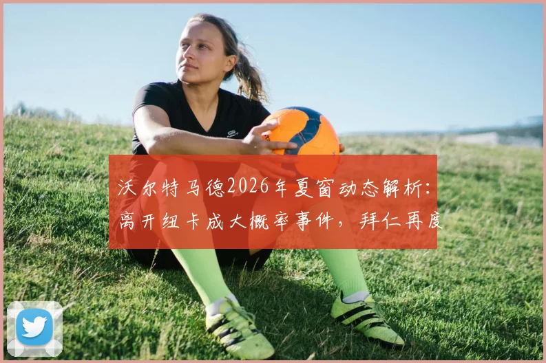 沃尔特马德2026年夏窗动态解析:离开纽卡成大概率事件,拜仁再度表达浓厚兴趣