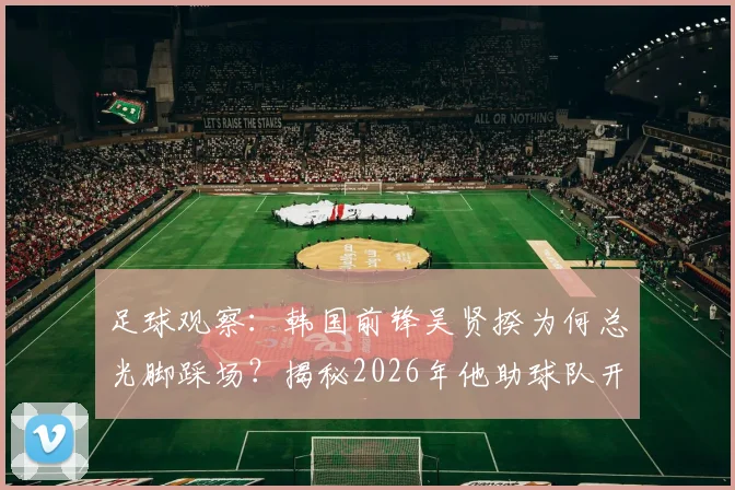 足球观察：韩国前锋吴贤揆为何总光脚踩场？揭秘2026年他助球队开门红的特殊赛前习惯