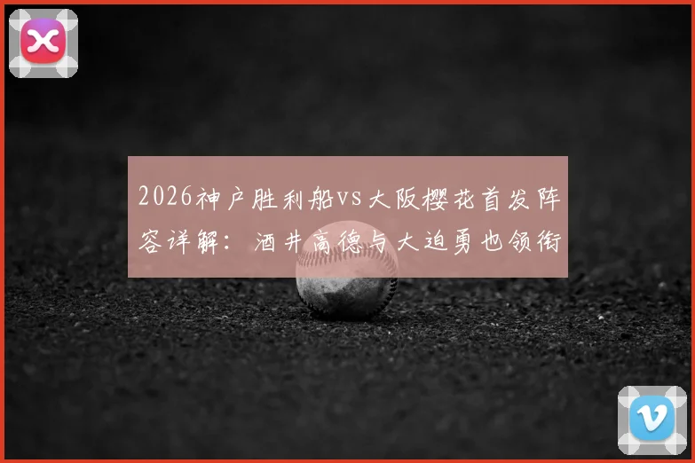 2026神户胜利船vs大阪樱花首发阵容详解:酒井高德与大迫勇也领衔,双方关键球员对位前瞻