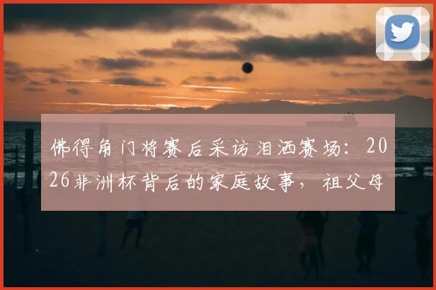 佛得角门将赛后采访泪洒赛场：2026非洲杯背后的家庭故事，祖父母离世母亲缺席成最大遗憾