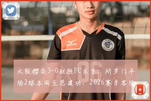 大阪樱花3-0狂胜FC东京：所罗门半场2球本间至恩建功，2026赛季客场关键战分析