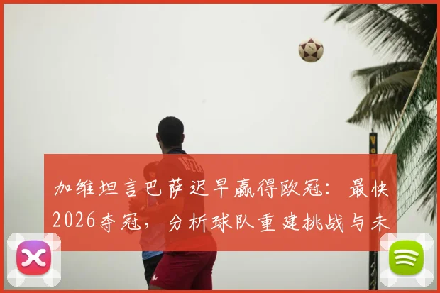 加维坦言巴萨迟早赢得欧冠：最快2026夺冠，分析球队重建挑战与未来展望