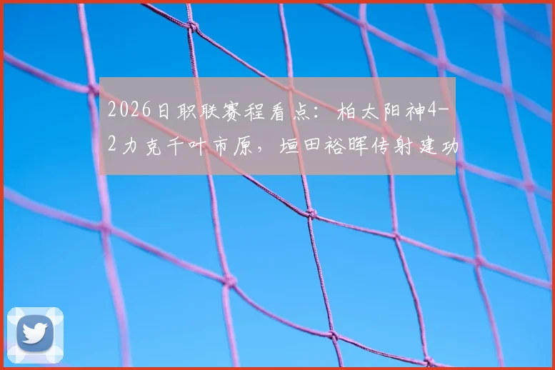 2026日职联赛程看点：柏太阳神4-2力克千叶市原，垣田裕晖传射建功表现抢眼