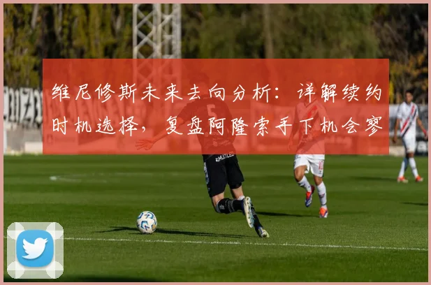 维尼修斯未来去向分析：详解续约时机选择，复盘阿隆索手下机会寥寥原因