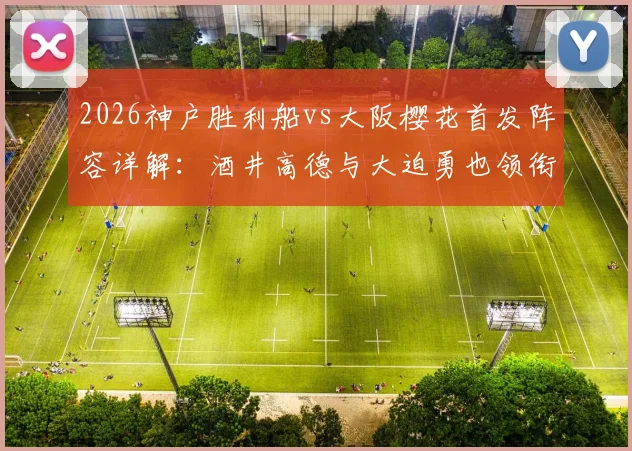 2026神户胜利船vs大阪樱花首发阵容详解：酒井高德与大迫勇也领衔，双方关键球员对位前瞻