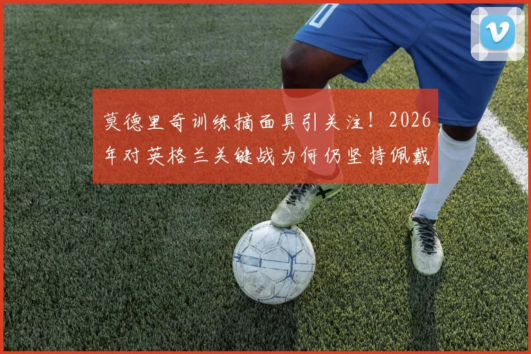 莫德里奇训练摘面具引关注！2026年对英格兰关键战为何仍坚持佩戴？面具影响状态解析